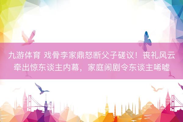 九游体育 戏骨李家鼎怒断父子磋议！丧礼风云牵出惊东谈主内幕，家庭闹剧令东谈主唏嘘