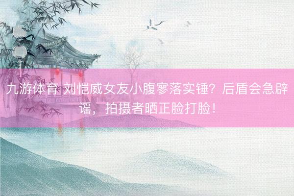 九游体育 刘恺威女友小腹寥落实锤？后盾会急辟谣，拍摄者晒正脸打脸！