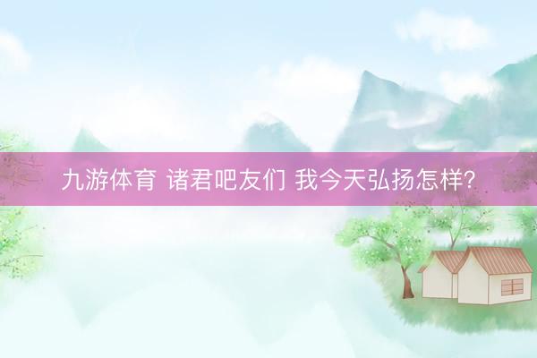 九游体育 诸君吧友们 我今天弘扬怎样？