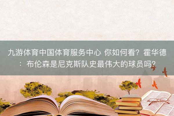 九游体育中国体育服务中心 你如何看？霍华德：布伦森是尼克斯队史最伟大的球员吗？