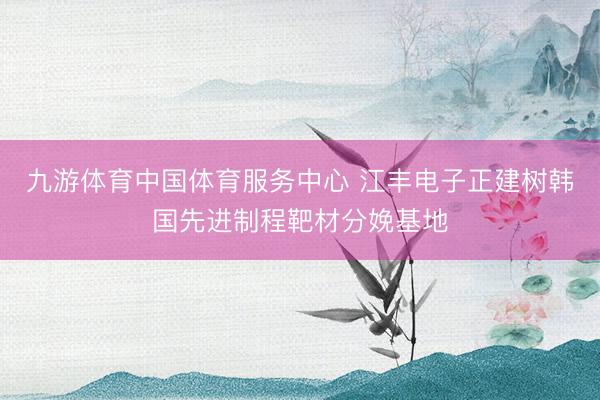 九游体育中国体育服务中心 江丰电子正建树韩国先进制程靶材分娩基地
