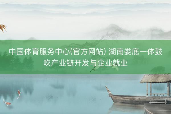 中国体育服务中心(官方网站) 湖南娄底一体鼓吹产业链开发与企业就业
