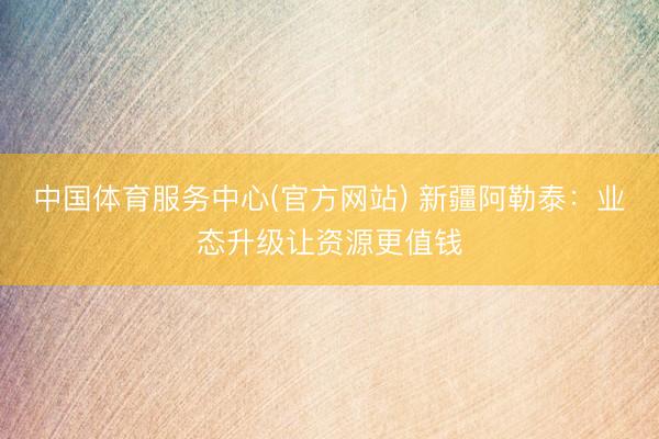中国体育服务中心(官方网站) 新疆阿勒泰：业态升级让资源更值钱