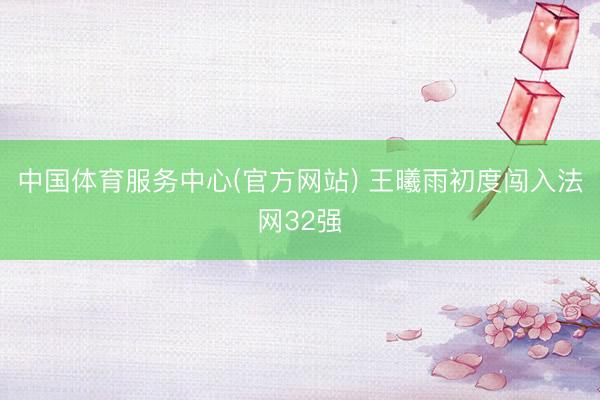 中国体育服务中心(官方网站) 王曦雨初度闯入法网32强