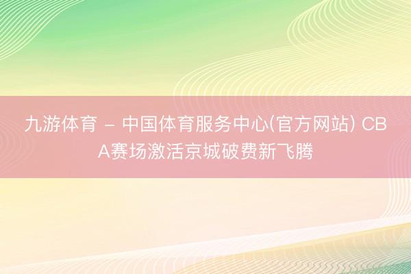 九游体育 - 中国体育服务中心(官方网站) CBA赛场激活京城破费新飞腾