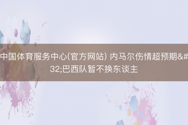 中国体育服务中心(官方网站) 内马尔伤情超预期 巴西队暂不换东谈主