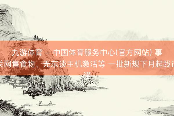 九游体育 - 中国体育服务中心(官方网站) 事关网售食物、无东谈主机激活等 一批新规下月起践诺