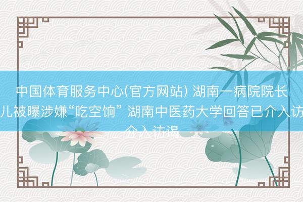 中国体育服务中心(官方网站) 湖南一病院院长女儿被曝涉嫌“吃空饷” 湖南中医药大学回答已介入访谒