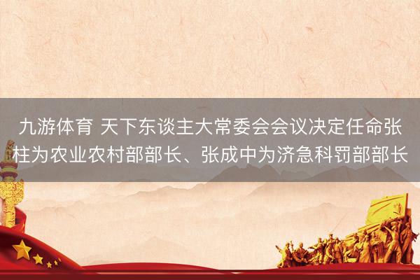 九游体育 天下东谈主大常委会会议决定任命张柱为农业农村部部长、张成中为济急科罚部部长