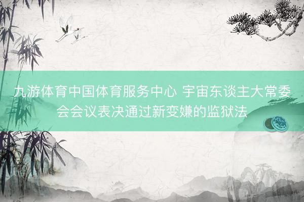 九游体育中国体育服务中心 宇宙东谈主大常委会会议表决通过新变嫌的监狱法