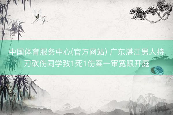 中国体育服务中心(官方网站) 广东湛江男人持刀砍伤同学致1死1伤案一审宽限开庭