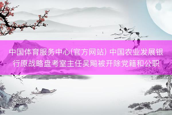 中国体育服务中心(官方网站) 中国农业发展银行原战略盘考室主任吴飚被开除党籍和公职