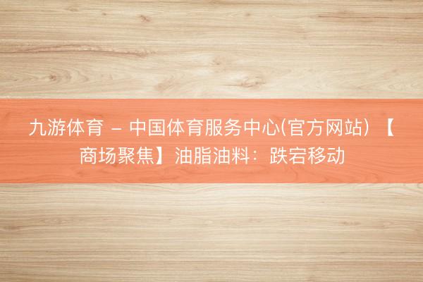 九游体育 - 中国体育服务中心(官方网站) 【商场聚焦】油脂油料：跌宕移动