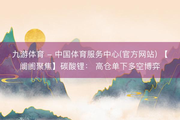 九游体育 - 中国体育服务中心(官方网站) 【阛阓聚焦】碳酸锂: 高仓单下多空博弈
