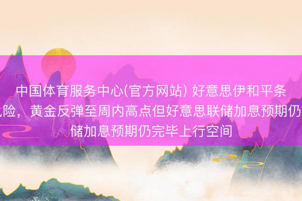 中国体育服务中心(官方网站) 好意思伊和平条约缓解地缘风险，黄金反弹至周内高点但好意思联储加息预期仍完毕上行空间