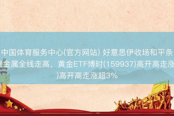 中国体育服务中心(官方网站) 好意思伊收场和平条约，贵金属全线走高，黄金ETF博时(159937)高开高走涨超3%