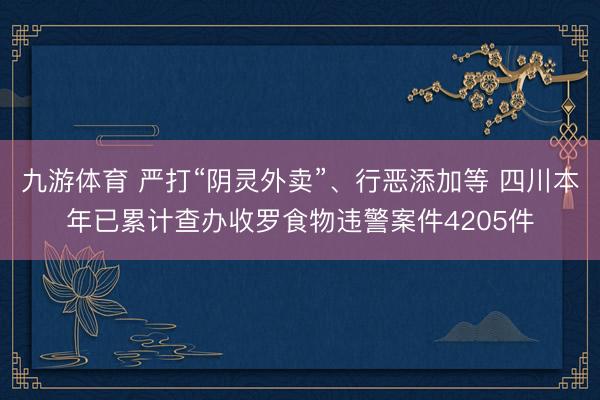 九游体育 严打“阴灵外卖”、行恶添加等 四川本年已累计查办收罗食物违警案件4205件