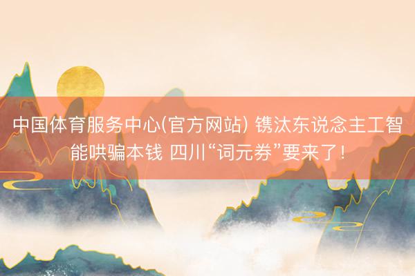 中国体育服务中心(官方网站) 镌汰东说念主工智能哄骗本钱 四川“词元券”要来了！