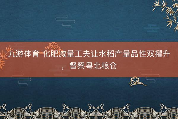 九游体育 化肥减量工夫让水稻产量品性双擢升，督察粤北粮仓