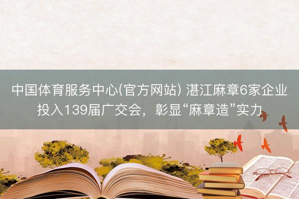 中国体育服务中心(官方网站) 湛江麻章6家企业投入139届广交会,彰显“麻章造”实力