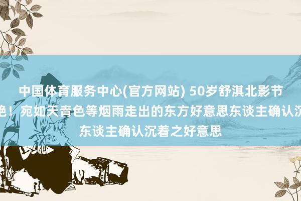 中国体育服务中心(官方网站) 50岁舒淇北影节雨中红毯惊艳！宛如天青色等烟雨走出的东方好意思东谈主确认沉着之好意思