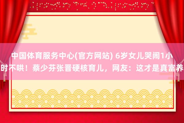 中国体育服务中心(官方网站) 6岁女儿哭闹1小时不哄！蔡少芬张晋硬核育儿，网友：这才是真富养
