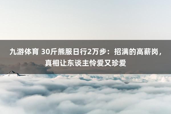 九游体育 30斤熊服日行2万步：招满的高薪岗，真相让东谈主怜爱又珍爱