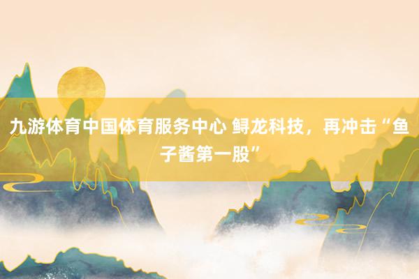 九游体育中国体育服务中心 鲟龙科技,再冲击“鱼子酱第一股”