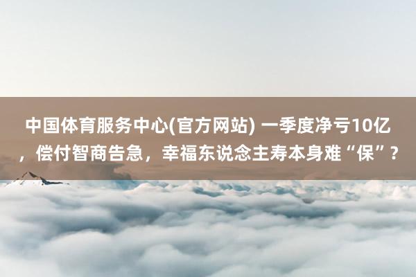 中国体育服务中心(官方网站) 一季度净亏10亿，偿付智商告急，幸福东说念主寿本身难“保”？