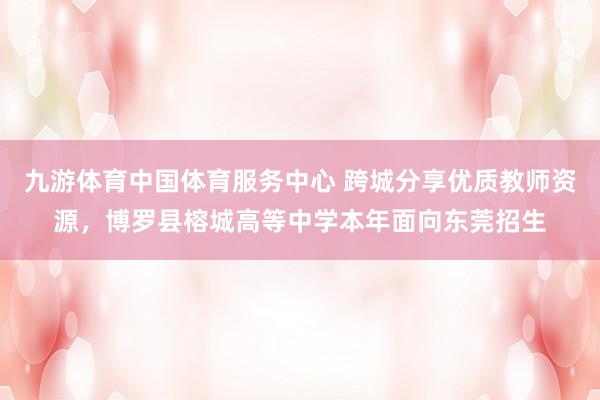 九游体育中国体育服务中心 跨城分享优质教师资源，博罗县榕城高等中学本年面向东莞招生
