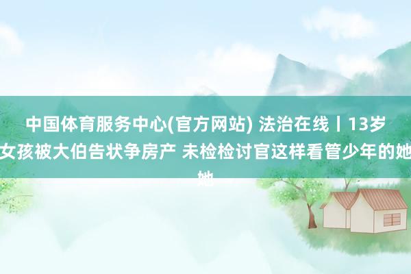中国体育服务中心(官方网站) 法治在线丨13岁女孩被大伯告状争房产 未检检讨官这样看管少年的她