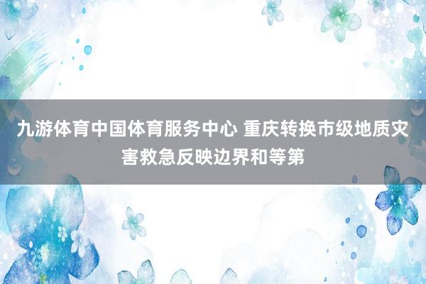 九游体育中国体育服务中心 重庆转换市级地质灾害救急反映边界和等第