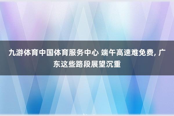 九游体育中国体育服务中心 端午高速难免费， 广东这些路段展望沉重