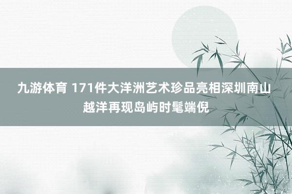 九游体育 171件大洋洲艺术珍品亮相深圳南山 越洋再现岛屿时髦端倪