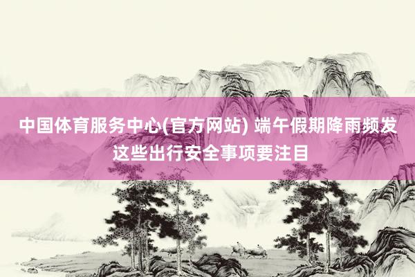 中国体育服务中心(官方网站) 端午假期降雨频发 这些出行安全事项要注目