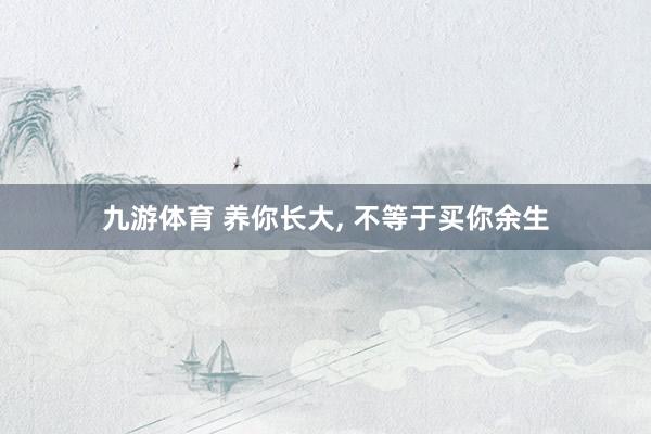 九游体育 养你长大， 不等于买你余生