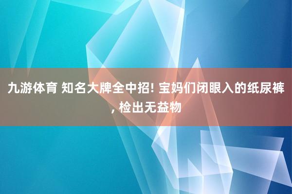 九游体育 知名大牌全中招! 宝妈们闭眼入的纸尿裤， 检出无益物