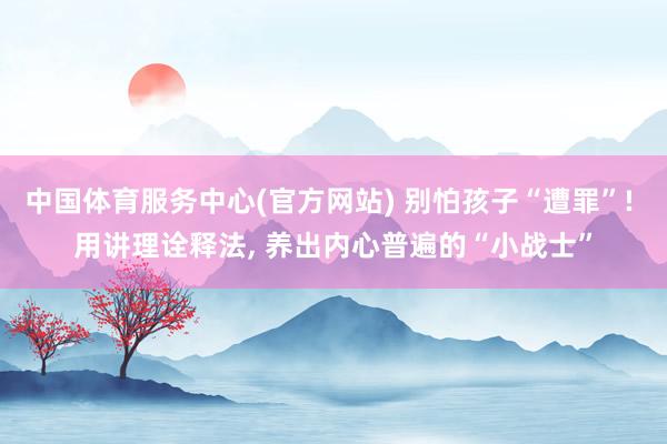 中国体育服务中心(官方网站) 别怕孩子“遭罪”! 用讲理诠释法， 养出内心普遍的“小战士”