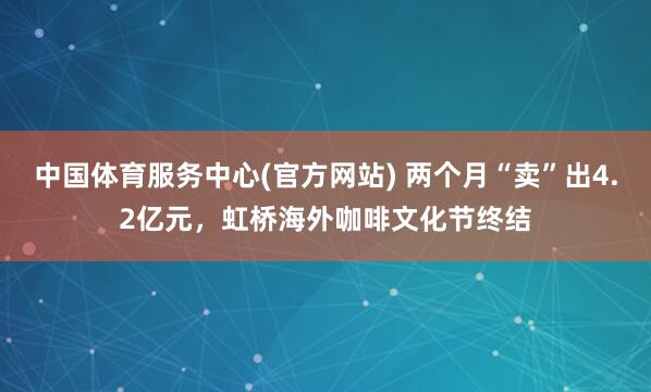 中国体育服务中心(官方网站) 两个月“卖”出4.2亿元,虹桥海外咖啡文化节终结