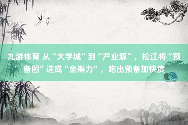 九游体育 从“大学城”到“产业源”,松江将“预备图”造成“坐褥力”,跑出预备加快度