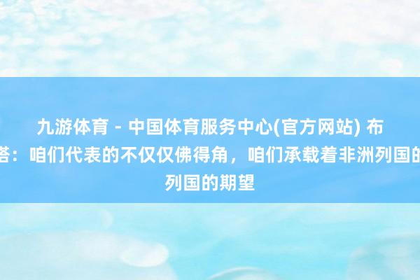 九游体育 - 中国体育服务中心(官方网站) 布比斯塔:咱们代表的不仅仅佛得角,咱们承载着非洲列国的期望