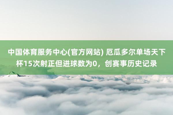 中国体育服务中心(官方网站) 厄瓜多尔单场天下杯15次射正但进球数为0，创赛事历史记录