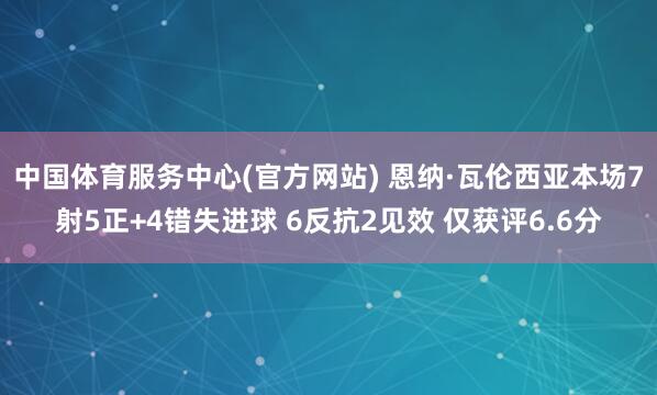 中国体育服务中心(官方网站) 恩纳·瓦伦西亚本场7射5正+4错失进球 6反抗2见效 仅获评6.6分